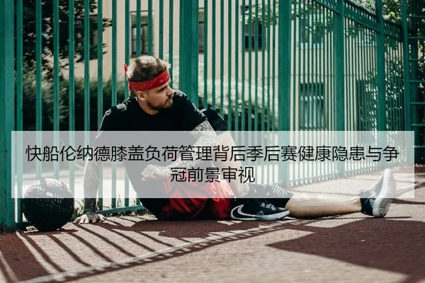 快船伦纳德膝盖负荷管理背后季后赛健康隐患与争冠前景审视