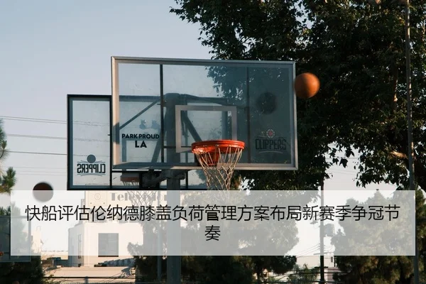 快船评估伦纳德膝盖负荷管理方案布局新赛季争冠节奏