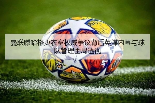 曼联滕哈格更衣室权威争议背后英媒内幕与球队管理困局透视