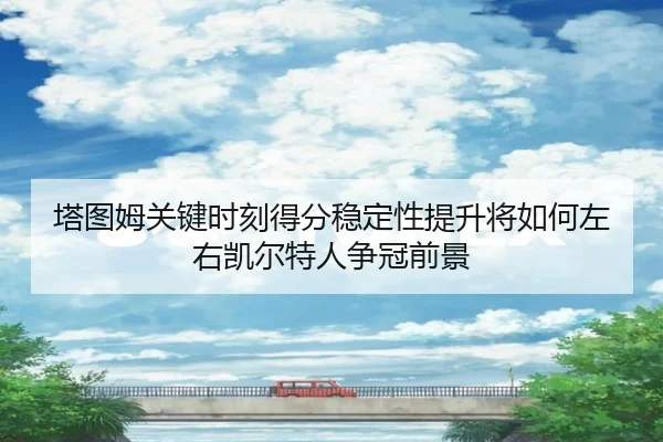 塔图姆关键时刻得分稳定性提升将如何左右凯尔特人争冠前景