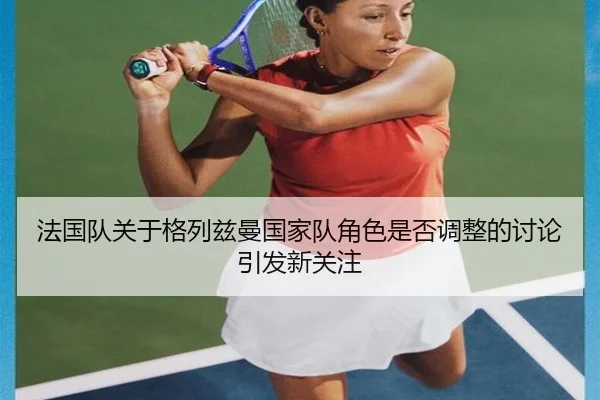法国队关于格列兹曼国家队角色是否调整的讨论引发新关注