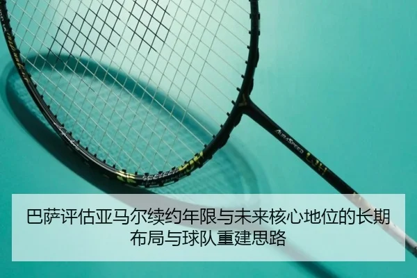 巴萨评估亚马尔续约年限与未来核心地位的长期布局与球队重建思路
