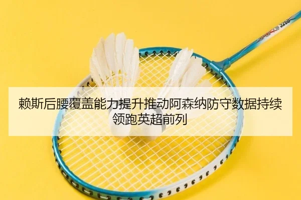 赖斯后腰覆盖能力提升推动阿森纳防守数据持续领跑英超前列
